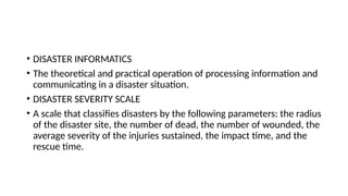 • DISASTER INFORMATICS
• The theoretical and practical operation of processing information and
communicating in a disaster situation.
• DISASTER SEVERITY SCALE
• A scale that classifies disasters by the following parameters: the radius
of the disaster site, the number of dead, the number of wounded, the
average severity of the injuries sustained, the impact time, and the
rescue time.
 
