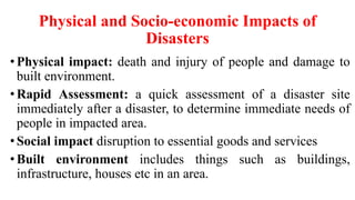 Physical and Socio-economic Impacts of
Disasters
•Physical impact: death and injury of people and damage to
built environment.
•Rapid Assessment: a quick assessment of a disaster site
immediately after a disaster, to determine immediate needs of
people in impacted area.
•Social impact disruption to essential goods and services
•Built environment includes things such as buildings,
infrastructure, houses etc in an area.
 