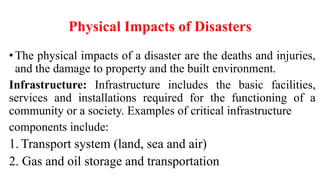 Physical Impacts of Disasters
•The physical impacts of a disaster are the deaths and injuries,
and the damage to property and the built environment.
Infrastructure: Infrastructure includes the basic facilities,
services and installations required for the functioning of a
community or a society. Examples of critical infrastructure
components include:
1. Transport system (land, sea and air)
2. Gas and oil storage and transportation
 