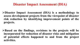 Disaster Impact Assessment (DIA)
Disaster Impact Assessment (DIA) is a methodology to
assess development projects from the viewpoint of disaster
risk reduction by identifying improvement points of the
projects.
Based on the findings, revisions to the projects will be
incorporated for reduction of disaster risks and mitigation
of potential effects happened to and from the project
activities.
 