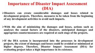 Importance of Disaster Impact Assessment
(DIA)
Disasters can create considerable damages and losses related to
development projects. Therefore, measures to be taken from the beginning
of any development activities to avoid such impacts.
With the aim of minimizing the damages and losses, actions such as
analyses the causal factors of the disasters, anticipated damages and
appropriate countermeasures are required at each stage of the projects.
If the DIA system is incorporated into the processes in development
projects, the extent of damages and losses could be avoided or minimized at
higher degrees. Therefore, Disaster Impact Assessment (DIA) for
evaluating project takes a high importance in its existence.
 