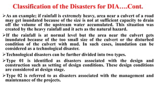 Classification of the Disasters for DIA….Cont.
As an example; if rainfall is extremely heavy, area near a culvert of a road
may get inundated because of the size is not at sufficient capacity to drain
off the volume of the upstream water accumulated. This situation was
created by the heavy rainfall and it acts as the natural hazard.
If the rainfall is at normal level but the area near the culvert gets
inundated because of the too small size of the culvert or the disturbed
condition of the culvert with mud. In such cases, inundation can be
considered as a technological disaster.
Technological disasters can be further divided into two types.
Type 01 is identified as disasters associated with the design and
construction such as setting of design conditions. These design conditions
are considered at design stage.
Type 02 is referred to as disasters associated with the management and
maintenance of the projects.
 