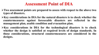 Assessment Point of DIA
Two assessment points are prepared to assess with respect to the above two
types of disasters.
Key considerations in DIA for the natural disasters is to check whether the
countermeasures against foreseeable disasters are reflected in the
management plan, usable condition and evacuation plan.
Key considerations in DIA for the technological disasters is to check
whether the design is satisfied at required levels of design standards. In
those considerations, structural countermeasures are considered in the
designs.
 