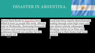 DISASTER IN ARGENTINA.
Record flash floods in Argentina have
killed at least 54 people this week, officials
said on Wednesday, destroying thousands
of homes and renewing tensions as
politicians blamed one another for the
high death toll.
Local television reports showed people
wading through waist-high water and
cars almost entirely submerged.
Weeping victims in La Plata said
everything in their homes had been
ruined.
 