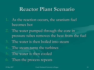 23 May 2007 Czech Technical University in Prague 10
Reactor Plant ScenarioReactor Plant Scenario
1.1. As the reaction occurs, the uranium fuelAs the reaction occurs, the uranium fuel
becomes hotbecomes hot
2.2. The water pumped through the core inThe water pumped through the core in
pressure tubes removes the heat from the fuelpressure tubes removes the heat from the fuel
3.3. The water is then boiled into steamThe water is then boiled into steam
4.4. The steam turns the turbinesThe steam turns the turbines
5.5. The water is then cooledThe water is then cooled
6.6. Then the process repeatsThen the process repeats
 
