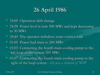 23 May 2007 Czech Technical University in Prague 12
2626 AprilApril 19861986
• 24:00 Operation shift change24:00 Operation shift change
• 24:28 Power level is now 500 MWt and kept decreasing24:28 Power level is now 500 MWt and kept decreasing
to 30 MWtto 30 MWt
• 24:40 The operator withdrew some control rods24:40 The operator withdrew some control rods
• 01:00 Power had risen to 20001:00 Power had risen to 200 MWtMWt
• 01:03 Connecting the fourth main cooling pump to the01:03 Connecting the fourth main cooling pump to the
left loop of the system 200left loop of the system 200 MWtMWt
• 01:07 Connecting the fourth main cooling pump to the01:07 Connecting the fourth main cooling pump to the
right of the loop system -right of the loop system - this was a violation of NOPthis was a violation of NOP
 
