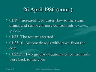 23 May 2007 Czech Technical University in Prague 13
26 April 198626 April 1986 (cont.)(cont.)
• 01:19 Increased feed water flow to the steam01:19 Increased feed water flow to the steam
drums and removed more control rods -drums and removed more control rods -violationviolation
of NOPof NOP
• 01:23 The test was started01:23 The test was started
• 01:23:10 Automatic rods withdrawn from the01:23:10 Automatic rods withdrawn from the
corecore
• 01:23:21 Two groups of automated control rods01:23:21 Two groups of automated control rods
were back to the corewere back to the core
 