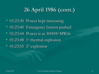 23 May 2007 Czech Technical University in Prague 14
26 April 198626 April 1986 (cont.)(cont.)
• 01:23:30 Power kept increasing01:23:30 Power kept increasing
• 01:23:40 Emergency button pushed01:23:40 Emergency button pushed
• 01:23:44 Power is at 300000 MWth01:23:44 Power is at 300000 MWth
• 01:23:48 101:23:48 1stst
thermal explosionthermal explosion
• 01:23:55 201:23:55 2ndnd
explosionexplosion
 