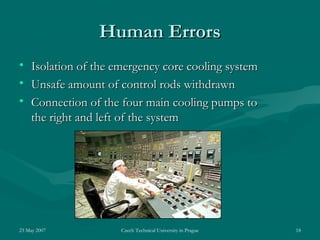 23 May 2007 Czech Technical University in Prague 18
Human ErrorsHuman Errors
• Isolation of the emergency core cooling systemIsolation of the emergency core cooling system
• Unsafe amount of control rods withdrawnUnsafe amount of control rods withdrawn
• Connection of the four main cooling pumps toConnection of the four main cooling pumps to
the right and left of the systemthe right and left of the system
 