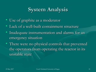 23 May 2007 Czech Technical University in Prague 21
System AnalysisSystem Analysis
• Use of graphite as a moderatorUse of graphite as a moderator
• Lack of a well-built containment structureLack of a well-built containment structure
• Inadequate instrumentation and alarms for anInadequate instrumentation and alarms for an
emergency situationemergency situation
• There were no physical controls that preventedThere were no physical controls that prevented
the operators from operating the reactor in itsthe operators from operating the reactor in its
unstable stateunstable state
 
