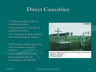 23 May 2007 Czech Technical University in Prague 25
Direct CasualtiesDirect Casualties
• 5.5 million people still live in5.5 million people still live in
contaminated areascontaminated areas
• 31 people died in 3 months of31 people died in 3 months of
radiation poisoningradiation poisoning
• 1134 emergency workers suffered34 emergency workers suffered
from acute radiation sicknessfrom acute radiation sickness
• 25,000 rescue workers died since25,000 rescue workers died since
then of diseases caused bythen of diseases caused by
radiationradiation
• Cancer afflicts many othersCancer afflicts many others
• Increased birth defects,Increased birth defects,
miscarriages, and stillbirthsmiscarriages, and stillbirths
 