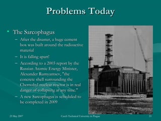 23 May 2007 Czech Technical University in Prague 33
Problems TodayProblems Today
• The SarcophagusThe Sarcophagus
– After the disaster, a huge cementAfter the disaster, a huge cement
box was built around the radioactivebox was built around the radioactive
materialmaterial
– It is falling apart!It is falling apart!
– According to a 2003 report by theAccording to a 2003 report by the
Russian Atomic Energy Minister,Russian Atomic Energy Minister,
Alexander Rumyantsev, "theAlexander Rumyantsev, "the
concrete shell surrounding theconcrete shell surrounding the
Chernobyl nuclear reactor is in realChernobyl nuclear reactor is in real
danger of collapsing at any time."danger of collapsing at any time."
– A new Sarcophagus is scheduled toA new Sarcophagus is scheduled to
be completed in 2009be completed in 2009
 
