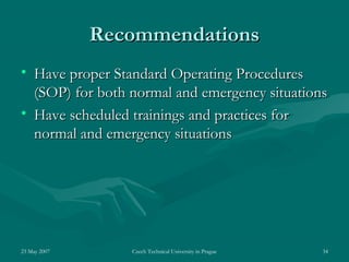 23 May 2007 Czech Technical University in Prague 34
RecommendationsRecommendations
• Have proper Standard Operating ProceduresHave proper Standard Operating Procedures
(SOP) for both normal and emergency situations(SOP) for both normal and emergency situations
• Have scheduled trainings and practices forHave scheduled trainings and practices for
normal and emergency situationsnormal and emergency situations
 