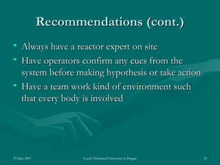 23 May 2007 Czech Technical University in Prague 35
Recommendations (cont.)Recommendations (cont.)
• Always have a reactor expert on siteAlways have a reactor expert on site
• Have operators confirm any cues from theHave operators confirm any cues from the
system before making hypothesis or take actionsystem before making hypothesis or take action
• Have a team work kind of environment suchHave a team work kind of environment such
that every body is involvedthat every body is involved
 