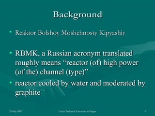 23 May 2007 Czech Technical University in Prague 5
BackgroundBackground
• Reaktor Bolshoy Moshehnosty KipyashiyReaktor Bolshoy Moshehnosty Kipyashiy
• RBMK, a Russian acronym translatedRBMK, a Russian acronym translated
roughly means “roughly means “reactor (of) high powerreactor (of) high power
(of the) channel (type)(of the) channel (type)””
• reactor cooled by water and moderated byreactor cooled by water and moderated by
graphitegraphite
 