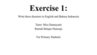 Exercise 1:
Write these disasters in English and Bahasa Indonesia
Tutor: Miss Damayanti
Rumah Belajar Hutaraja
For Primary Students
 