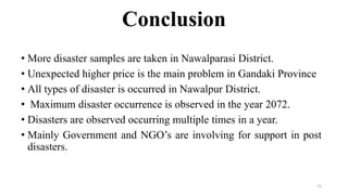 Conclusion
• More disaster samples are taken in Nawalparasi District.
• Unexpected higher price is the main problem in Gandaki Province
• All types of disaster is occurred in Nawalpur District.
• Maximum disaster occurrence is observed in the year 2072.
• Disasters are observed occurring multiple times in a year.
• Mainly Government and NGO’s are involving for support in post
disasters.
15
 