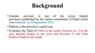 Background
• Gandaki province is one of the seven federal
provinces established by the current constitution of Nepal which
was formation on 20 September 2015.
• Pokhara is the province's capital city.
• It borders the Tibet of China to the north, Province no. 3 to the
east, Karnali Pardes to the west and Province 5 and Uttar
Pardes of India to the south.
2
 