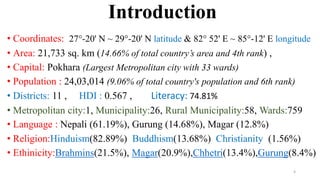 Introduction
• Coordinates: 27°-20' N ~ 29°-20' N latitude & 82° 52' E ~ 85°-12' E longitude
• Area: 21,733 sq. km (14.66% of total country’s area and 4th rank) ,
• Capital: Pokhara (Largest Metropolitan city with 33 wards)
• Population : 24,03,014 (9.06% of total country's population and 6th rank)
• Districts: 11 , HDI : 0.567 , Literacy: 74.81%
• Metropolitan city:1, Municipality:26, Rural Municipality:58, Wards:759
• Language : Nepali (61.19%), Gurung (14.68%), Magar (12.8%)
• Religion:Hinduism(82.89%) Buddhism(13.68%) Christianity (1.56%)
• Ethinicity:Brahmins(21.5%), Magar(20.9%),Chhetri(13.4%),Gurung(8.4%)
4
 