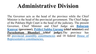 Administrative Division
The Governor acts as the head of the province while the Chief
Minister is the head of the provincial government. The Chief Judge
of the Pokhara High Court is the head of the judiciary. The present
Governor, Chief Minister and Chief Judge are Baburam
Kunwar (governor), Prithvi Subba Gurung (chief minister) and
Purushottam Bhandari (chief judge).The province has
60 provincial assembly constituencies and 18 federal House of
Representative constituencies.
6
 