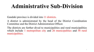 Administrative Sub-Division
Gandaki province is divided into 11 districts.
A district is administrated by the head of the District Coordination
Committee and the District Administration Officer.
The districts are further dived to municipalities and rural municipalities
which include 1 metropolitan city and 26 municipalities and 58 rural
municipalities.
7
 