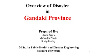 Overview of Disaster
in
Gandaki Province
Prepared By:
Bharat Wagle
Mahendra Poudel
Sudip Pandey
M.Sc.. In Public Health and Disaster Engineering
Pokhara University 1
 