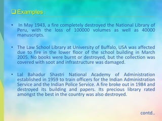 Examples :
• In May 1943, a fire completely destroyed the National Library of
Peru, with the loss of 100000 volumes as well as 40000
manuscripts.
• The Law School Library at University of Buffalo, USA was affected
due to fire in the lower floor of the school building in March
2005. No books were burnt or destroyed, but the collection was
covered with soot and infrastructure was damaged.
• Lal Bahadur Shastri National Academy of Administration
established in 1959 to train officers for the Indian Administration
Service and the Indian Police Service. A fire broke out in 1984 and
destroyed its building and papers. Its precious library rated
amongst the best in the country was also destroyed.
contd..
 