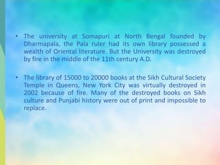 • The university at Somapuri at North Bengal founded by
Dharmapala, the Pala ruler had its own library possessed a
wealth of Oriental literature. But the University was destroyed
by fire in the middle of the 11th century A.D.
• The library of 15000 to 20000 books at the Sikh Cultural Society
Temple in Queens, New York City was virtually destroyed in
2002 because of fire. Many of the destroyed books on Sikh
culture and Punjabi history were out of print and impossible to
replace.
 