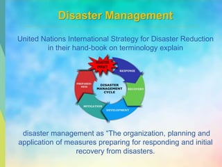 Disaster Management
United Nations International Strategy for Disaster Reduction
in their hand-book on terminology explain
disaster management as “The organization, planning and
application of measures preparing for responding and initial
recovery from disasters.
 