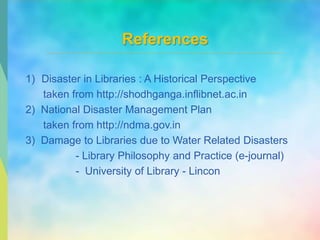 References
1) Disaster in Libraries : A Historical Perspective
taken from http://shodhganga.inflibnet.ac.in
2) National Disaster Management Plan
taken from http://ndma.gov.in
3) Damage to Libraries due to Water Related Disasters
- Library Philosophy and Practice (e-journal)
- University of Library - Lincon
 