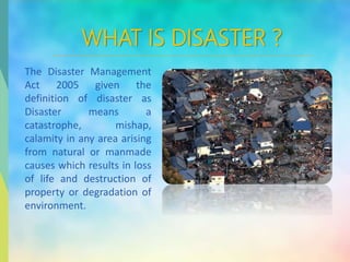 WHAT IS DISASTER ?
The Disaster Management
Act 2005 given the
definition of disaster as
Disaster means a
catastrophe, mishap,
calamity in any area arising
from natural or manmade
causes which results in loss
of life and destruction of
property or degradation of
environment.
 