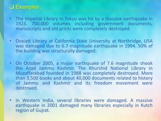  Examples :
• The Imperial Library in Tokyo was hit by a massive earthquake in
1923. 700,000 volumes including government documents,
manuscripts and old prints were completely destroyed.
• Ovaiatt Library at California State University at Northridge, USA
was damaged due to 6.7 magnitude earthquake in 1994. 50% of
the building was structurally damaged.
• On October 2005, a major earthquake of 7.6 magnitude shook
the Azad Jammu Kashmir. The Khurshid National Library in
Muzaffarabad founded in 1988 was completely destroyed. More
than 3,500 books and about 40,000 documents related to history
of Jammu and Kashmir and its freedom movement were
destroyed.
• In Western India, several libraries were damaged. A massive
earthquake in 2001 damaged many libraries especially in Kutch
region of Gujrat.
 