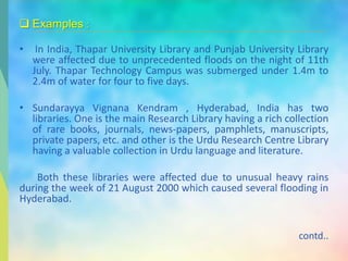  Examples :
• In India, Thapar University Library and Punjab University Library
were affected due to unprecedented floods on the night of 11th
July. Thapar Technology Campus was submerged under 1.4m to
2.4m of water for four to five days.
• Sundarayya Vignana Kendram , Hyderabad, India has two
libraries. One is the main Research Library having a rich collection
of rare books, journals, news-papers, pamphlets, manuscripts,
private papers, etc. and other is the Urdu Research Centre Library
having a valuable collection in Urdu language and literature.
Both these libraries were affected due to unusual heavy rains
during the week of 21 August 2000 which caused several flooding in
Hyderabad.
contd..
 