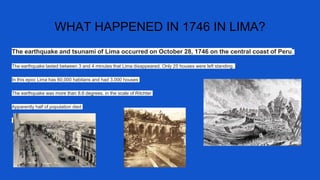 WHAT HAPPENED IN 1746 IN LIMA?
The earthquake and tsunami of Lima occurred on October 28, 1746 on the central coast of Peru.
The earthquake lasted between 3 and 4 minutes that Lima disappeared. Only 25 houses were left standing.
In this epoc Lima has 60,000 habitans and had 3.000 houses
The earthquake was more than 8.6 degrees. in the scale of Ritchter
Apparently half of population died
 