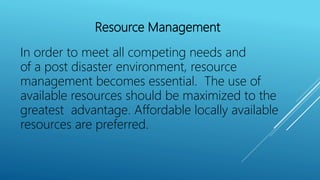 Resource Management
In order to meet all competing needs and
of a post disaster environment, resource
management becomes essential. The use of
available resources should be maximized to the
greatest advantage. Affordable locally available
resources are preferred.
 