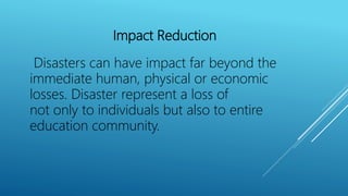 Impact Reduction
Disasters can have impact far beyond the
immediate human, physical or economic
losses. Disaster represent a loss of
not only to individuals but also to entire
education community.
 