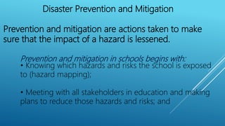 Disaster Prevention and Mitigation
Prevention and mitigation are actions taken to make
sure that the impact of a hazard is lessened.
Prevention and mitigation in schools begins with:
• Knowing which hazards and risks the school is exposed
to (hazard mapping);
• Meeting with all stakeholders in education and making
plans to reduce those hazards and risks; and
 
