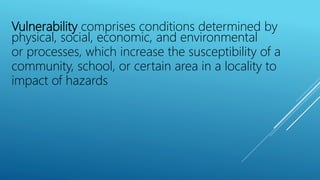Vulnerability comprises conditions determined by
physical, social, economic, and environmental
or processes, which increase the susceptibility of a
community, school, or certain area in a locality to
impact of hazards
 