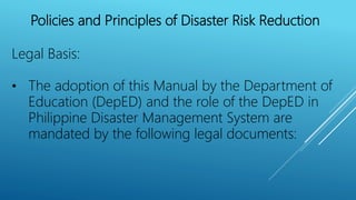 Policies and Principles of Disaster Risk Reduction
Legal Basis:
• The adoption of this Manual by the Department of
Education (DepED) and the role of the DepED in
Philippine Disaster Management System are
mandated by the following legal documents:
 