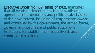 Executive Order No. 159, series of 1968, mandates
that all heads of departments, bureaus, ofﬁ ces,
agencies, instrumentalities and political sub-divisions
of the government, including all corporations owned
and controlled by the government, the armed forces,
government hospitals and public educational
institutions to establish their respective disaster
control organizations.
 