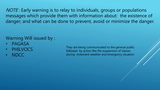 NOTE : Early warning is to relay to individuals, groups or populations
messages which provide them with information about: the existence of
danger; and what can be done to prevent, avoid or minimize the danger.
Warning Will issued by :
• PAGASA
• PHILVOCS
• NDCC
They are being communicated to the general public
followed by action like the suspension of classes
during inclement weather and emergency situation
 