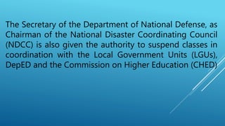The Secretary of the Department of National Defense, as
Chairman of the National Disaster Coordinating Council
(NDCC) is also given the authority to suspend classes in
coordination with the Local Government Units (LGUs),
DepED and the Commission on Higher Education (CHED)
 