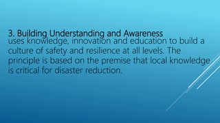 3. Building Understanding and Awareness
uses knowledge, innovation and education to build a
culture of safety and resilience at all levels. The
principle is based on the premise that local knowledge
is critical for disaster reduction.
 