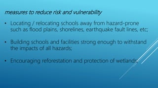 measures to reduce risk and vulnerability
• Locating / relocating schools away from hazard-prone
such as flood plains, shorelines, earthquake fault lines, etc;
• Building schools and facilities strong enough to withstand
the impacts of all hazards;
• Encouraging reforestation and protection of wetlands;
 