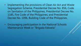 • Implementing the provisions of Clean Air Act and Waste
Segregation Scheme, Presidential Decree No. 856, Code
on Sanitation of the Philippines, Presidential Decree No.
1185, Fire Code of the Philippines; and Presidential
Decree No. 1096, Building Code of the Philippines.
• Encouraging participation in the National Schools
Maintenance Week or “Brigada Eskwela”
 