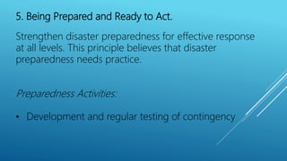 5. Being Prepared and Ready to Act.
Strengthen disaster preparedness for effective response
at all levels. This principle believes that disaster
preparedness needs practice.
Preparedness Activities:
• Development and regular testing of contingency
 