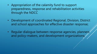 • Appropriation of the calamity fund to support
preparedness, response and rehabilitation activities
through the NDCC
• Development of coordinated Regional, Division, District
and school approaches for effective disaster response;
• Regular dialogue between response agencies, planners
and policy-makers, and development organizations;
 