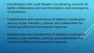 • Coordination with Local Disaster Coordinating Councils for
better collaboration and synchronization, and convergence
of assistance;
• Establishment and maintenance of bilateral coordination
among cluster members, partners and stakeholders for
timely and effective humanitarian response;
• Establishment and maintenance of bilateral coordination
among cluster members, partners and stakeholders for
timely and effective humanitarian response;
 