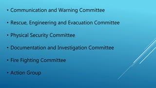 • Communication and Warning Committee
• Rescue, Engineering and Evacuation Committee
• Physical Security Committee
• Documentation and Investigation Committee
• Fire Fighting Committee
• Action Group
 