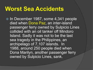 Worst Sea AccidentsIn December 1987, some 4,341 people died when Dona Paz, an inter-island passenger ferry owned by Sulpicio Lines collided with an oil tanker off Mindoro Island. Sadly it was not to be the last sea tragedy in the Philippines, an archipelago of 7,107 islands.  In 1988, around 250 people died when Dona Marilyn, another passenger ferry owned by Sulpicio Lines, sank. 